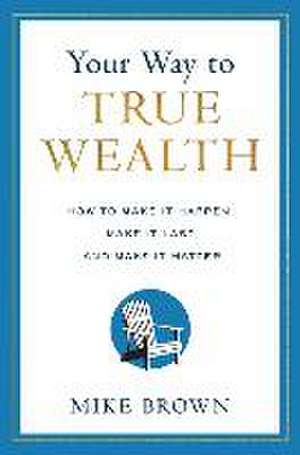 Your Way to True Wealth: How to Make It Happen, Make It Last, and Make It Matter de Mike Brown