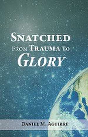 Snatched from Trauma to Glory de Daniel M. Aguirre