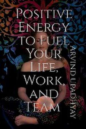 Positive Energy to Fuel Your Life, Work, and Team de Arvind Upadhyay