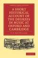 A Short Historical Account of the Degrees in Music at Oxford and Cambridge: With a Chronological List of Graduates in that Faculty from the Year 1463