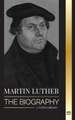 Martin Luther: The Biography of a German Theologian that Ignited the Protestant Reformation and Changed the World