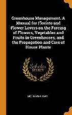 Greenhouse Management. A Manual for Florists and Flower Lovers on the Forcing of Flowers, Vegetables and Fruits in Greenhouses, and the Propagation an