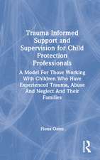 Trauma Informed Support and Supervision for Child Protection Professionals: A Model For Those Working With Children Who Have Experienced Trauma, Abuse And Neglect And Their Families