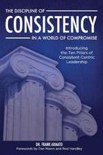 The Discipline of Consistency in a World of Compromise: Introducing the Ten Pillars of Consistent-Centric Leadership