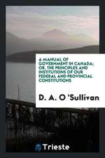 A Manual of Government in Canada; Or, the Principles and Institutions of Our Federal and Provincial Constitutions