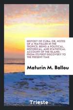 History of Cuba; Or, Notes of a Traveller in the Tropics. Being a Political, Historical, and Statistical Account of the Island, from Its First Discove