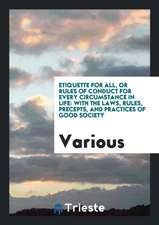 Etiquette for All, or Rules of Conduct for Every Circumstance in Life: With the Laws, Rules, Precepts, and Practices of Good Society