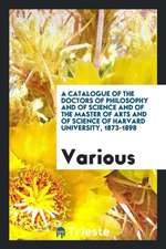 A Catalogue of the Doctors of Philosophy and of Science and of the Master of Arts and of Science of Harvard University, 1873-1898