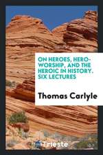 On Heroes, Hero-Worship, and the Heroic in History: Six Lectures, Reported ...