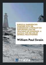 Surgical Emergencies Together with the Emergencies Attendant on Parturition and the Treatment of Poisoning. a Manual for the Use of General Practition