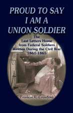 Proud to Say I Am a Union Soldier: The Last Letters Home from Federal Soldiers Written During the Civil War, 1861-1865