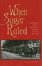 When Sugar Ruled: Economy and Society in Northwestern Argentina, Tucumán, 1876–1916