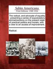 The Radical, and Advocate of Equality: Presenting a Series of Expostulatory Animadversions on the Present State of Practical Politics and Morals; With