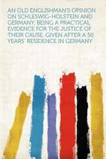 An Old Englishman's Opinion on Schleswig-Holstein and Germany, Being a Practical Evidence for the Justice of Their Cause, Given After a 50 Years' Residence in Germany