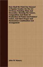 How Shall We Paint Our Houses? a Popular Treatise on the Art of House-Painting; Plain and Decorative. Showing the Nature, Composition and Mode of Prod: Accompanied by Explanatory Maps