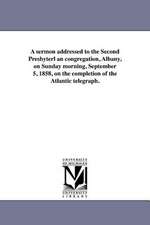 A Sermon Addressed to the Second Presbyterl an Congregation, Albany, on Sunday Morning, September 5, 1858, on the Completion of the Atlantic Telegra