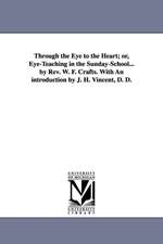 Through the Eye to the Heart; or, Eye-Teaching in the Sunday-School... by Rev. W. F. Crafts. With An introduction by J. H. Vincent, D. D.