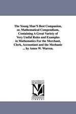 The Young Man'S Best Companion, or, Mathematical Compendium, Containing A Great Variety of Very Useful Rules and Examples in Mathematics For the Merchant, Clerk, Accountant and the Mechanic ... by Amos W. Warren.