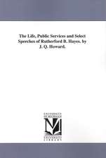 The Life, Public Services and Select Speeches of Rutherford B. Hayes