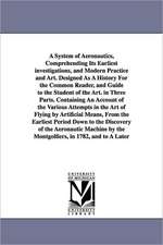 A System of Aeronautics, Comprehending Its Earliest investigations, and Modern Practice and Art. Designed As A History For the Common Reader, and Guide to the Student of the Art. in Three Parts. Containing An Account of the Various Attempts in the Art of