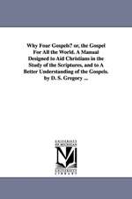 Why Four Gospels? or, the Gospel For All the World. A Manual Designed to Aid Christians in the Study of the Scriptures, and to A Better Understanding of the Gospels. by D. S. Gregory ...