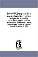 Charter and ordinances of the City of Milwaukee, With the Constitution of the State, and Acts of the Legislature, Relating to the City, including A List of officers, and the Rules and Regulations of the Common Council. Published by order of the Common Cou