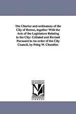 The Charter and Ordinances of the City of Boston, Together with the Acts of the Legislature Relating to the City: Collated and Revised Pursuant to an