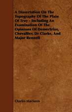 A Dissertation On The Topography Of The Plain Of Troy - Including An Examination Of The Opinions Of Demertrius, Chevallier, Dr Clarke, And Major Rennell