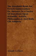 The Standard Book For French Conversation - Or, Answers To A Series Of Questions Upon Scientific, Artistic, Philosophical, And Daily Life Subjects