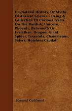 Un-Natural History; Or, Myths of Ancient Science - Being a Collection of Curious Tracts on the Basilisk, Unicorn, Phoenix, Behemoth or Leviathan, Dragon, Giant Spider, Tarantula, Chameleons, Satyrs, Homines Caudati - Vol. I.