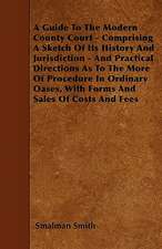 A Guide To The Modern County Court - Comprising A Sketch Of Its History And Jurisdiction - And Practical Directions As To The More Of Procedure In Ordinary Oases, With Forms And Sales Of Costs And Fees