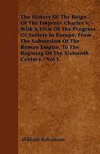 The History Of The Reign Of The Emperor Charles V. - With A View Of The Progress Of Society In Europe, From The Subversion Of The Roman Empire, To The Begining Of The Sixteenth Century - Vol I.