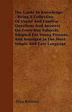 The Guide To Knowledge - Being A Collection Of Useful And Familiar Questions And Answers On Every-Day Subjects, Adapted For Young Persons, And Arranged In The Most Simple And Easy Language