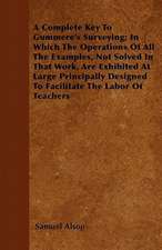 A Complete Key To Gummere's Surveying; In Which The Operations Of All The Examples, Not Solved In That Work, Are Exhibited At Large Principally Designed To Facilitate The Labor Of Teachers