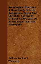 Arcaelogica Hibernica. a Hand-Book of Irish Antiquities, Pagan and Christian - Especially of Such as Are Easy of Access from the Irish Metropolis