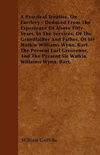 A Practical Treatise, On Farriery - Deduced From The Experience Of Above Fifty Years, In The Services, Of The Grandfather And Father, Of Sir Watkin Williams Wynn, Bart. The Present Earl Grosvenor, And The Present Sir Watkin Williams Wynn, Bart.