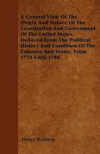 A General View Of The Origin And Nature Of The Constitution And Government Of The United States, Deduced From The Political History And Condition Of The Colonies And States, From 1774 Until 1788.