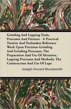 Grinding And Lapping Tools, Processes And Fixtures - A Practical Treatise And Toolmakers' Reference Work Upon Precision Grinding And Grinding Processes, The Preparation And Use Of Abrasives, Lapping Processes And Methods, The Construction And Use Of Laps