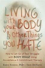 Living with Your Body and Other Things You Hate: How to Let Go of Your Struggle with Body Image Using Acceptance & Commitment Therapy