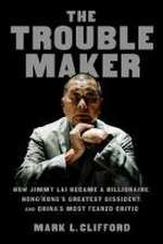 The Troublemaker: How Jimmy Lai Became a Billionaire, Hong Kong's Greatest Dissident, and China's Most Feared Critic