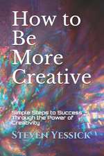 How to Be More Creative: Simple Steps to Success Through the Power of Creativity