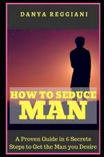 How to Seduce a Man: A Proven Guide in 6 Secrets Steps to Get and Seduce the Man You Desire