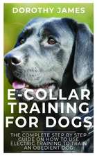 E-Collar Training for Dogs: The Complete Step by Step Guide on How to Use Electronic Training Collar to Train an Obedient Dog