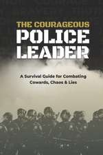 The Courageous Police Leader: A Survival Guide for Combating Cowards, Chaos, and Lies