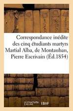 Correspondance Inédite Des Cinq Étudiants Martyrs Martial Alba, de Montauban, Pierre Escrivain