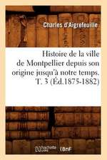 Histoire de La Ville de Montpellier Depuis Son Origine Jusqu'a Notre Temps. T. 3 (Ed.1875-1882)