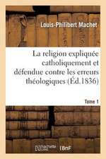 La Religion Expliquee Catholiquement Et Defendue Contre Les Erreurs Theologiques. Tome 1