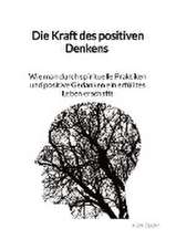 Die Kraft des positiven Denkens - Wie man durch spirituelle Praktiken und positive Gedanken ein erfülltes Leben erschafft