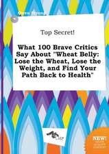 Top Secret! What 100 Brave Critics Say about Wheat Belly: Lose the Wheat, Lose the Weight, and Find Your Path Back to Health