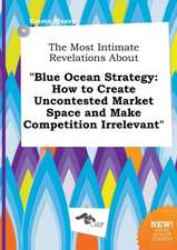 The Most Intimate Revelations about Blue Ocean Strategy: How to Create Uncontested Market Space and Make Competition Irrelevant